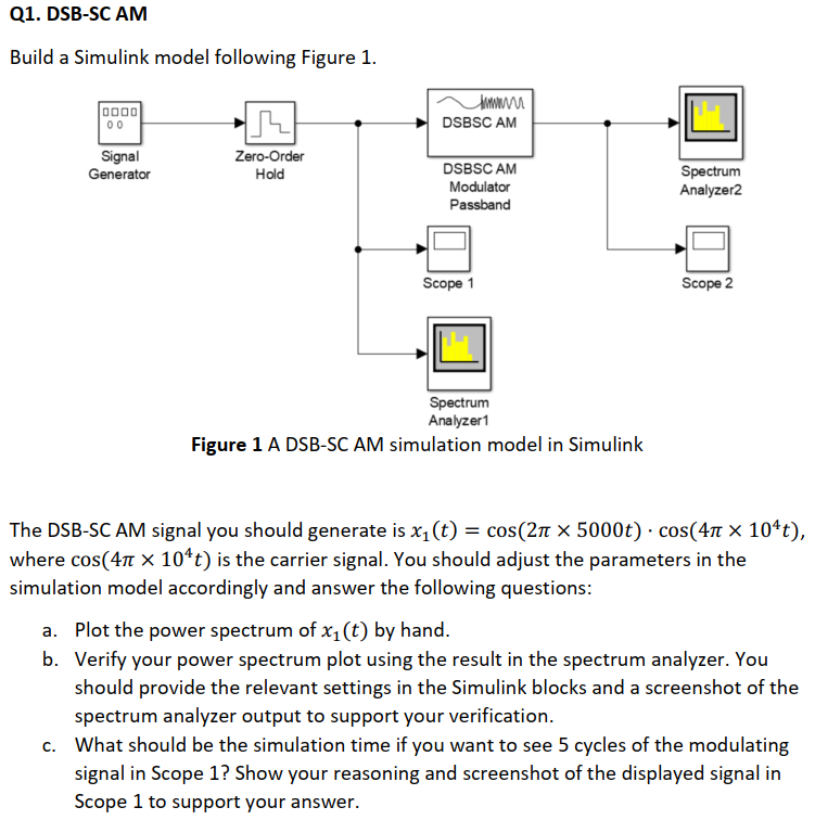 Q1. DSB-SC AM
Build a Simulink model following Figure 1.
D000
00
DSBSC AM
Zero-Order
Signal
Generator
DSBSC AM
Spectrum
Analyzer2
Hold
Modulator
Passband
Scope 1
Scope 2
Spectrum
Analyzer1
Figure 1 A DSB-SC AM simulation model in Simulink
The DSB-SC AM signal you should generate is x1(t) = cos(2n × 5000t) · cos(4 × 10ªt),
where cos(4 x 10*t) is the carrier signal. You should adjust the parameters in the
simulation model accordingly and answer the following questions:
a. Plot the power spectrum of x1 (t) by hand.
b. Verify your power spectrum plot using the result in the spectrum analyzer. You
should provide the relevant settings in the Simulink blocks and a screenshot of the
spectrum analyzer output to support your verification.
c. What should be the simulation time if you want to see 5 cycles of the modulating
signal in Scope 1? Show your reasoning and screenshot of the displayed signal in
Scope 1 to support your answer.
