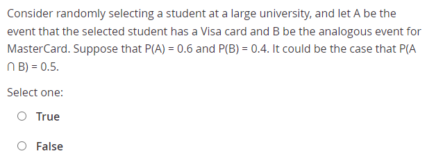 Consider randomly selecting a student at a large university, and let A be the
event that the selected student has a Visa card and B be the analogous event for
MasterCard. Suppose that P(A) = 0.6 and P(B) = 0.4. It could be the case that P(A
N B) = 0.5.
Select one:
O True
False
