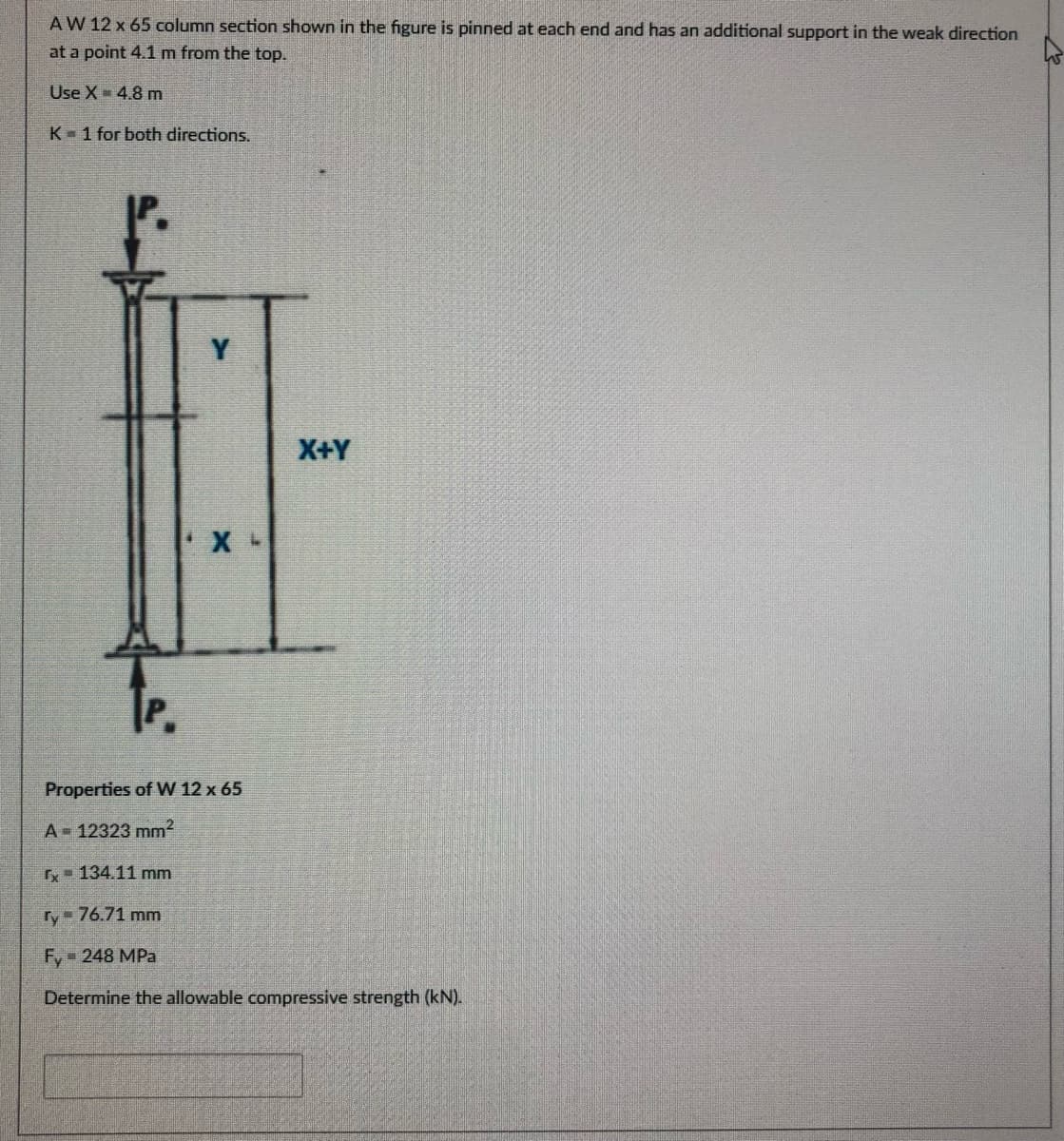 AW 12 x 65 column section shown in the figure is pinned at each end and has an additional support in the weak direction
at a point 4.1 m from the top.
Use X- 4.8 m
K 1 for both directions.
X+Y
Properties of W 12 x 65
A 12323 mm2
- 134.11 mm
ry 76.71 mm
Fy- 248 MPa
Determine the allowable compressive strength (kN).
