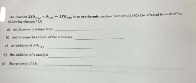 The reaction 2502(g) + O2(g) +2503) is an exothermic reaction. How would [SO] be affected by each of the
following changes? (5)
a) an decrease in temperature
b) and increase in volume of the container
c) an addition of SO₂(g)
d) the addition of a catalyst
e) the removal of O₂