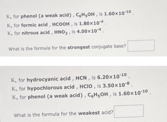 K, for phenol (a weak acid), C6H5OH, is 1.60×10-10
K, for formic acid, HCOOH, is 1.80×10-4.
K, for nitrous acid, HNO₂, is 4.00×10-4.
What is the formula for the strongest conjugate base?
K, for hydrocyanic acid, HCN, is 6.20x10-10
K, for hypochlorous acid, HCIO, is 3.50x10-8.
K, for phenol (a weak acid), C6H5OH, is 1.60×10-10
What is the formula for the weakest acid?