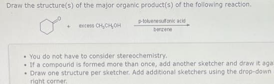 Draw the structure(s) of the major organic product(s) of the following reaction.
p-toluenesulfonic acid
benzene
+ excess CH₂CH₂OH
You do not have to consider stereochemistry.
.
If a compound is formed more than once, add another sketcher and draw it agai
Draw one structure per sketcher. Add additional sketchers using the drop-down
right corner.
.