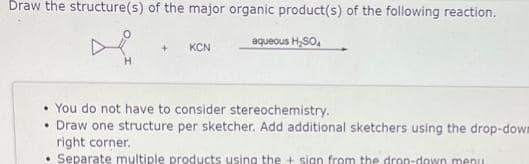 Draw the structure(s) of the major organic product(s) of the following reaction.
aqueous H₂SO4
KCN
• You do not have to consider stereochemistry.
• Draw one structure per sketcher. Add additional sketchers using the drop-down
right corner.
Separate multiple products using the + sign from the drea-down menu