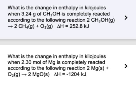 What is the change in enthalpy in kilojoules
when 3.24 g of CH3OH is completely reacted
according to the following reaction 2 CH₂OH(g)
→2 CH₂(g) + O₂(g) AH = 252.8 kJ
What is the change in enthalpy in kilojoules
when 2.30 mol of Mg is completely reacted
according to the following reaction 2 Mg(s) +
O₂(g) → 2 MgO(s) AH = -1204 kJ