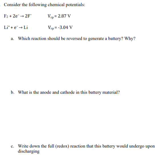 Consider the following chemical potentials:
F₂ +2e™ →2F™
Vrp= 2.87 V
Vrp= -3.04 V
a. Which reaction should be reversed to generate a battery? Why?
Li* + e → Li
b. What is the anode and cathode in this battery material?
c. Write down the full (redox) reaction that this battery would undergo upon
discharging