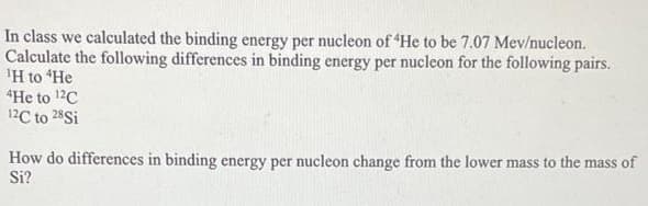 In class we calculated the binding energy per nucleon of 'He to be 7.07 Mev/nucleon.
Calculate the following differences in binding energy per nucleon for the following pairs.
¹H to "He
4He to ¹2C
12C to 28 Si
How do differences in binding energy per nucleon change from the lower mass to the mass of
Si?