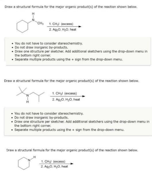 Draw a structural formula for the major organic product(s) of the reaction shown below.
CH₂ 1. CH₂l (excess)
2. Ag₂O, H₂O, heat
You do not have to consider stereochemistry.
Do not draw inorganic by-products.
Draw one structure per sketcher. Add additional sketchers using the drop-down menu in
the bottom right corner.
• Separate multiple products using the + sign from the drop-down menu.
Draw a structural formula for the major organic product(s) of the reaction shown below.
1. CH₂l (excess)
2. Ag₂O, H₂O, heat
You do not have to consider stereochemistry.
Do not draw inorganic by-products.
Draw one structure per sketcher. Add additional sketchers using the drop-down menu in
the bottom right comer.
Separate multiple products using the + sign from the drop-down menu.
Draw a structural formula for the major organic product(s) of the reaction shown below.
1. CH₂l (excess)
2. Ag₂O, H₂O, heat