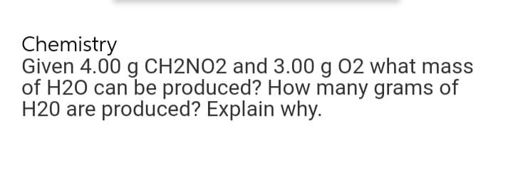 Chemistry
Given 4.00 g CH2NO2 and 3.00 g 02 what mass
of H20 can be produced? How many grams of
H20 are produced? Explain why.