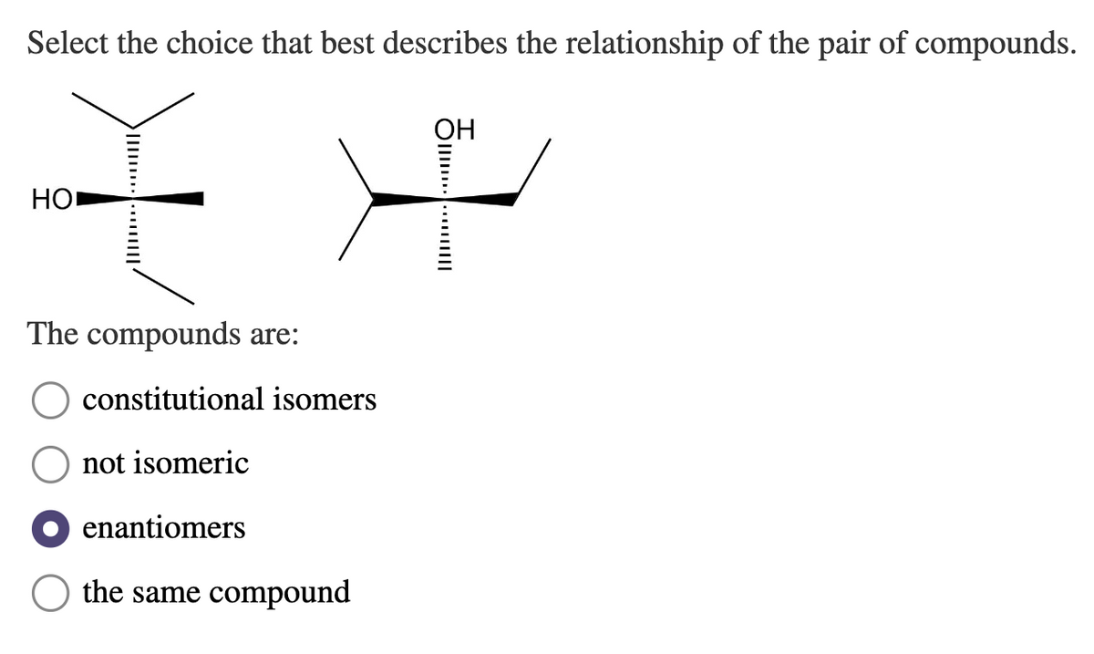 Select the choice that best describes the relationship of the pair of compounds.
**
HO
The compounds are:
constitutional isomers
not isomeric
enantiomers
the same compound
OH
