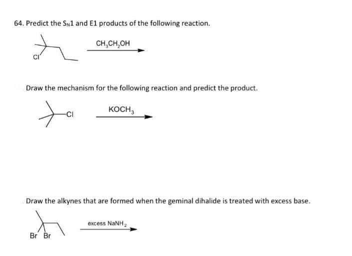 64. Predict the SN1 and E1 products of the following reaction.
t
CH₂CH₂OH
Draw the mechanism for the following reaction and predict the product.
ta
KOCH 3
Draw the alkynes that are formed when the geminal dihalide is treated with excess base.
Br Br
excess NaNH,
