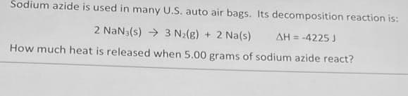 Sodium azide is used in many U.S. auto air bags. Its decomposition reaction is:
2 NaN3(s) → 3 N₂(g) + 2 Na(s) ΔΗ = -4225 J
How much heat is released when 5.00 grams of sodium azide react?