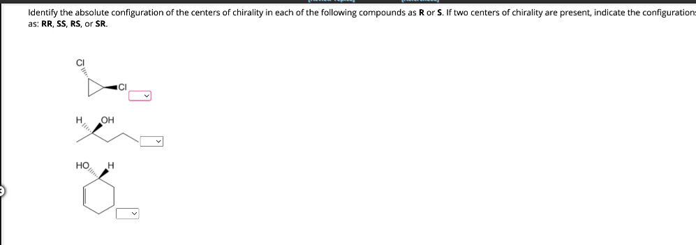 Identify the absolute configuration of the centers of chirality in each of the following compounds as R or S. If two centers of chirality are present, indicate the configuration:
as: RR, SS, RS, or SR.
CI
H.
OH
HO H
CI