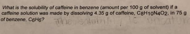 What is the solubility of caffeine in benzene (amount per 100 g of solvent) if a
caffeine solution was made by dissolving 4.35 g of caffeine, C8H10N402, in 75 g
of benzene, C6H6?
uncatur
iliy
