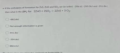 -If the enthalpies of formation for Ze5. ZnO and SO₂ are in order) -206 kJ.-350 5kJ and-296.81
then what is the AH, for 2ZnO+250₂-2Zn530₂
-882.6kJ
Not enough information is given
441 3kJ
-304.6kJ
882.6 kJ