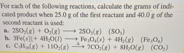 For each of the following reactions, calculate the grams of indi-
cated product when 25.0 g of the first reactant and 40.0 g of the
second reactant is used:
a. 2SO2(g) + O₂(8)
b. 3Fe(s)I+ 4H₂O(1)
c. C₂H16(8) + 110₂(8)
→2SO3(g)
(SO3)
→Fe3O4(s) + 4H₂(g) (Fe304)
7CO2(g) + 8H₂O(g) (CO₂)
