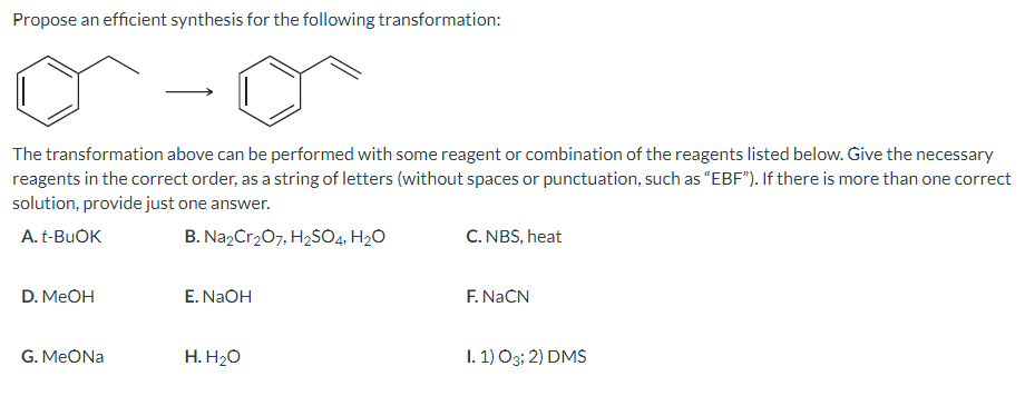 Propose an efficient synthesis for the following transformation:
The transformation above can be performed with some reagent or combination of the reagents listed below. Give the necessary
reagents in the correct order, as a string of letters (without spaces or punctuation, such as "EBF"). If there is more than one correct
solution, provide just one answer.
A. t-BuOK
B. Na₂Cr₂O7, H₂SO4, H₂O
D. MeOH
G. MeONa
E. NaOH
H. H₂O
C. NBS, heat
F. NaCN
I. 1) 03; 2) DMS