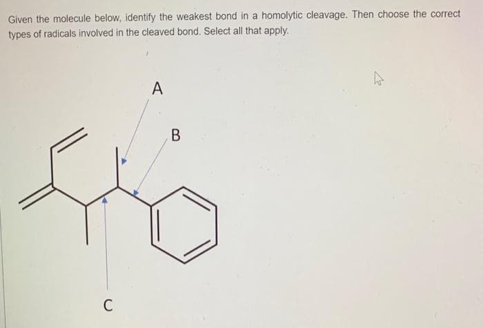 Given the molecule below, identify the weakest bond in a homolytic cleavage. Then choose the correct
types of radicals involved in the cleaved bond. Select all that apply.
C
A
B