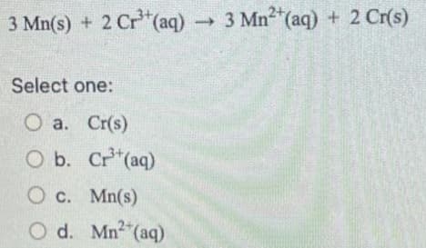 3 Mn(s) + 2 Cr³+ (aq) → 3 Mn²+ (aq) + 2 Cr(s)
Select one:
O a. Cr(s)
O b.
Cr³+ (aq)
O c.
Mn(s)
O d. Mn²+ (aq)