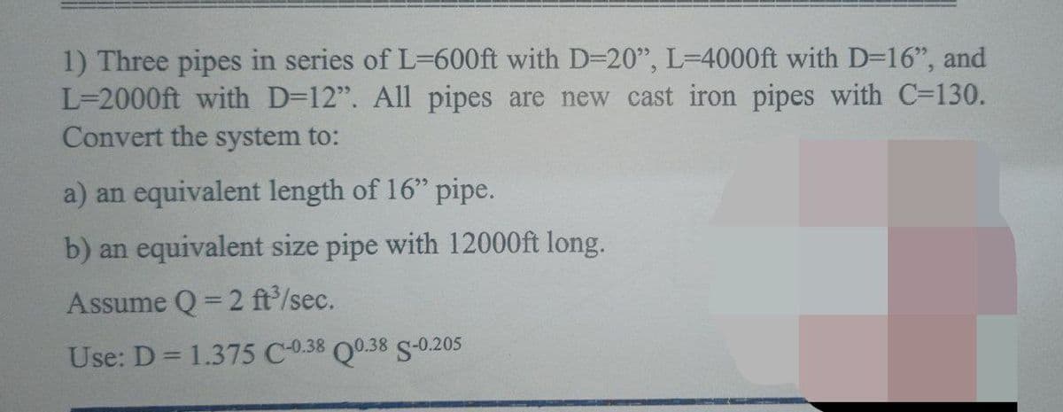 1) Three pipes in series of L=600ft with D=20", L=4000ft with D=16", and
L=2000ft with D=12". All pipes are new cast iron pipes with C=130.
Convert the system to:
a) an equivalent length of 16" pipe.
b) an equivalent size pipe with 12000ft long.
Assume Q=2 ft³/sec.
Use: D = 1.375 C-0.38 Q0.38 S-0.205