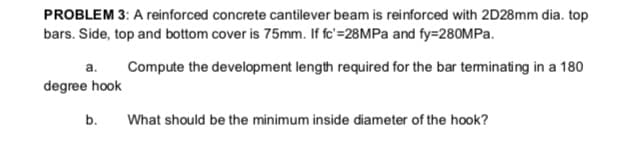 PROBLEM 3: A reinforced concrete cantilever beam is reinforced with 2D28mm dia. top
bars. Side, top and bottom cover is 75mm. If fc'=28MPa and fy=280MPA.
a.
Compute the development length required for the bar teminating in a 180
degree hook
b.
What should be the minimum inside diameter of the hook?
