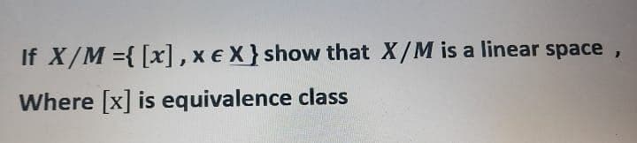 If X/M ={ [x], xe X} show that X/M is a linear space
Where [x] is equivalence class