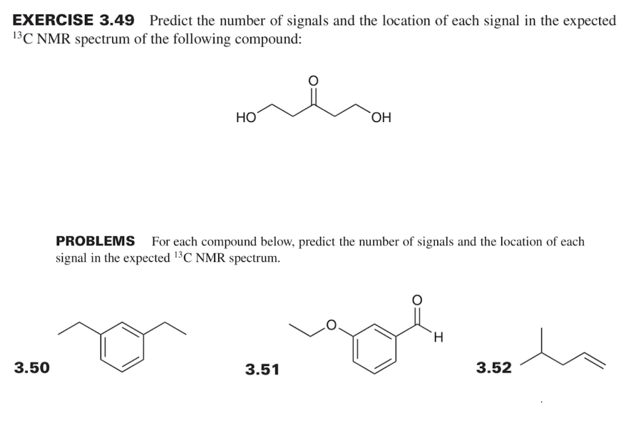 EXERCISE 3.49 Predict the number of signals and the location of each signal in the expected
13C NMR spectrum of the following compound:
3.50
HO
OH
PROBLEMS For each compound below, predict the number of signals and the location of each
signal in the expected ¹3C NMR spectrum.
3.51
gol
H
3.52