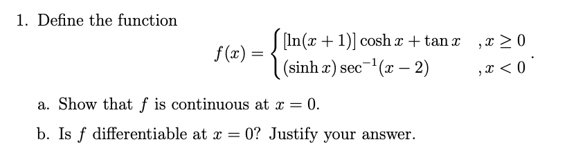 1. Define the function
S (In (x + 1)] cosh x + tan x
,x >0
f (x) =
(sinh x) sec-(x – 2)
,x < 0
a. Show that f is continuous at x = 0.
b. Is f differentiable at x = 0? Justify your answer.
