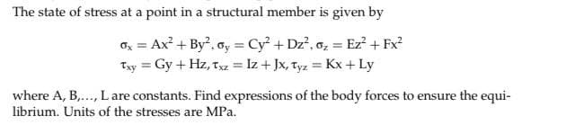 The state of stress at a point in a structural member is given by
=
0x = Ax² + By², ay = Cy² + Dz², oz Ez² + Fx²
Txy = Gy + Hz, Txz = Iz + Jx, Tyz = Kx + Ly
where A, B,..., L are constants. Find expressions of the body forces to ensure the equi-
librium. Units of the stresses are MPa.