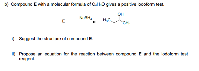 b) Compound E with a molecular formula of CaH30 gives a positive iodoform test.
он
NaBH4
H3C.
E
CH3
i) Suggest the structure of compound E.
ii) Propose an equation for the reaction between compound E and the iodoform test
reagent.
