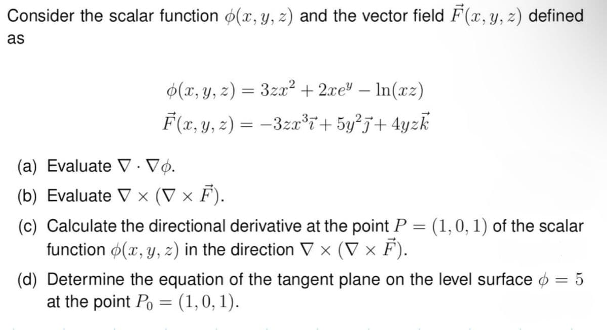 Consider the scalar function (x, y, z) and the vector field F(x, y, z) defined
as
.
(x, y, z) = 3zx² + 2xe³ - In(xz)
F(x, y, z) = −3zx³7+5y²+4yzk
(a) Evaluate V · Vò̟.
(b) Evaluate V x (▼ × F).
(c) Calculate the directional derivative at the point P
function (x, y, z) in the direction ▼ × (▼ × F).
=
(1, 0, 1) of the scalar
(d) Determine the equation of the tangent plane on the level surface
at the point Po = (1, 0, 1).
= 5
