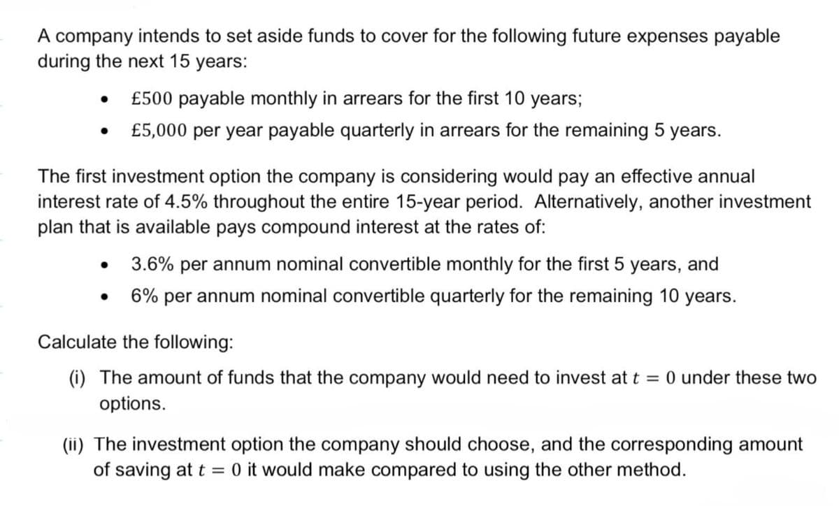 A company intends to set aside funds to cover for the following future expenses payable
during the next 15 years:
• £500 payable monthly in arrears for the first 10 years;
£5,000 per year payable quarterly in arrears for the remaining 5 years.
The first investment option the company is considering would pay an effective annual
interest rate of 4.5% throughout the entire 15-year period. Alternatively, another investment
plan that is available pays compound interest at the rates of:
•
3.6% per annum nominal convertible monthly for the first 5 years, and
6% per annum nominal convertible quarterly for the remaining 10 years.
Calculate the following:
(i) The amount of funds that the company would need to invest at t = 0 under these two
options.
(ii) The investment option the company should choose, and the corresponding amount
of saving at t = 0 it would make compared to using the other method.