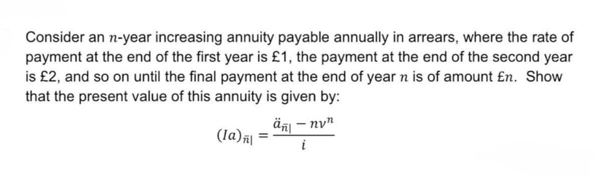 Consider an n-year increasing annuity payable annually in arrears, where the rate of
payment at the end of the first year is £1, the payment at the end of the second year
is £2, and so on until the final payment at the end of year n is of amount En. Show
that the present value of this annuity is given by:
ἅπι – ηνη
(la)n\
=
i