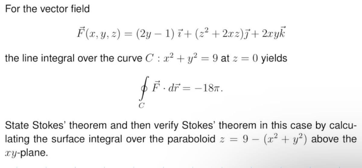 For the vector field
F(x, y, z) = (2y — 1) 7+ (z² + 2xz)J+2xyk
-
the line integral over the curve C: x² + y² = 9 at z = 0 yields
f F · dr = −18π.
$
State Stokes' theorem and then verify Stokes' theorem in this case by calcu-
lating the surface integral over the paraboloid z = 9 - (x² + y²) above the
xy-plane.