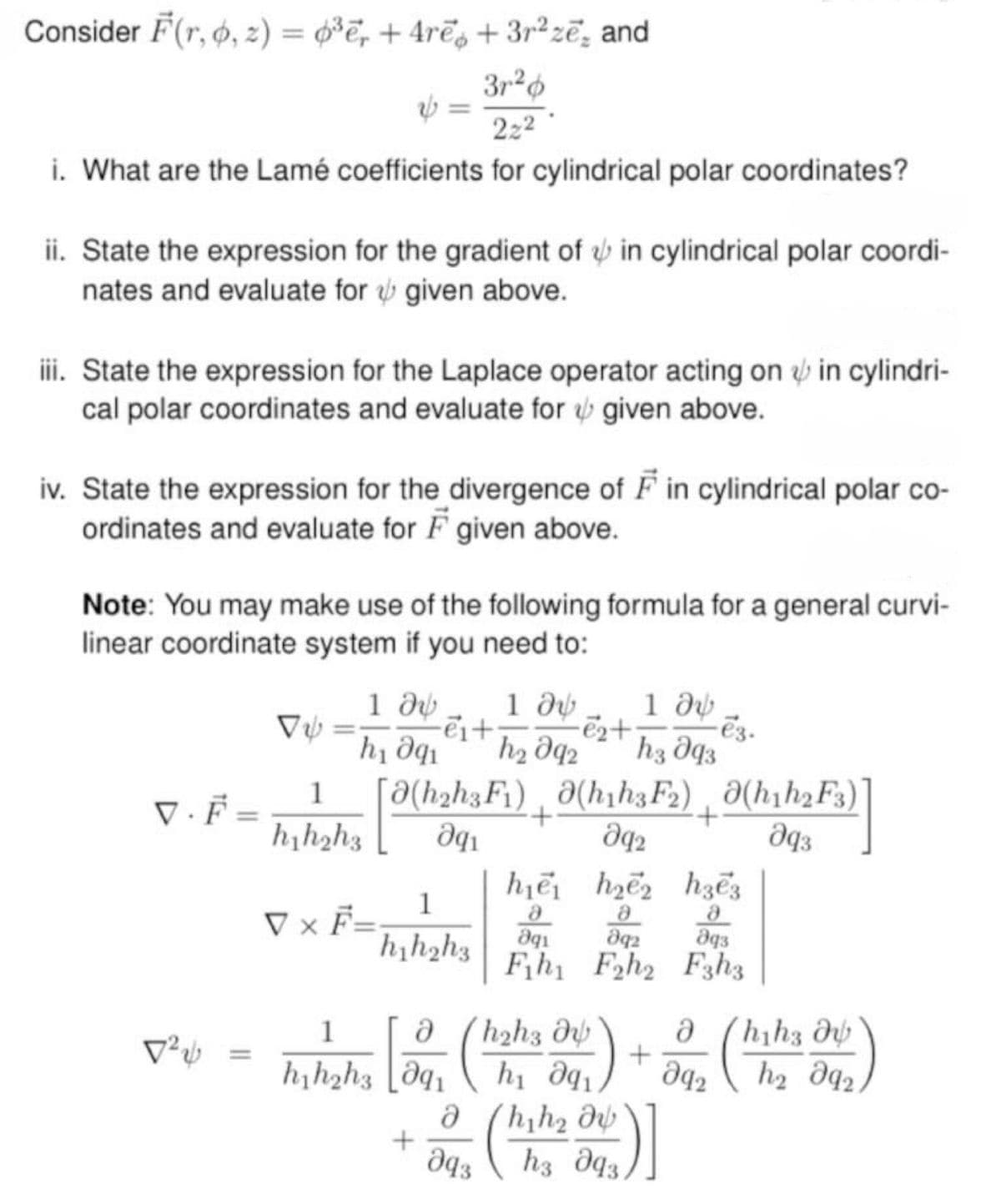 Consider F(r,o, z) = 0³ē, +4rē + 3r²ze, and
3r2
222
i. What are the Lamé coefficients for cylindrical polar coordinates?
ii. State the expression for the gradient of in cylindrical polar coordi-
nates and evaluate for given above.
iii. State the expression for the Laplace operator acting on in cylindri-
cal polar coordinates and evaluate for given above.
iv. State the expression for the divergence of F in cylindrical polar co-
ordinates and evaluate for F given above.
Note: You may make use of the following formula for a general curvi-
linear coordinate system if you need to:
-ei+
-e2+·
1 მს 1 მს 1 მს
իլ Օզի h₂ 92 hვ მყვ
-ē3.
V.F [ ǝ(hahaF¹)¸ǝ(hṛhaF2) Ə(hıh¸Fs)
VÝ
1
+
=
h₁h2h3
aq2
მივ
h₁e he
hзe3
1
V × F=
მ
8
მ
h₁h2h3
Օգ
892
ддз
Fihi F2h2 F3h3
1
მ
h2h3 მს
მ
hha მს
12√
+
=
h₁h2h3 91
իլ Օզլ
მ42
հ2 Օզչ
მ
hh2 მს
+
მ43
h3 93.