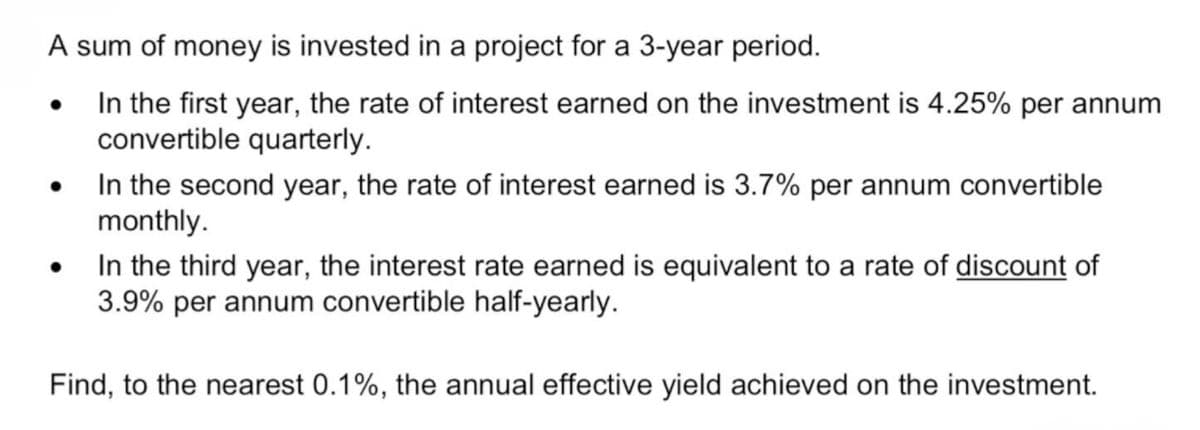 A sum of money is invested in a project for a 3-year period.
•
In the first year, the rate of interest earned on the investment is 4.25% per annum
convertible quarterly.
In the second year, the rate of interest earned is 3.7% per annum convertible
monthly.
In the third year, the interest rate earned is equivalent to a rate of discount of
3.9% per annum convertible half-yearly.
Find, to the nearest 0.1%, the annual effective yield achieved on the investment.