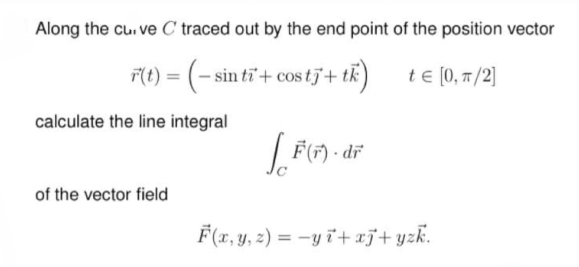 Along the curve C traced out by the end point of the position vector
tk
(t) = (- sin ti + cos tj+t) = [0,π/2]
calculate the line integral
√ F(r) - di
dr
of the vector field
F(x, y, z) = −y+xj+yzk.