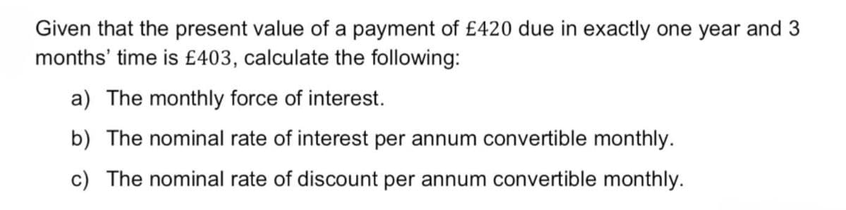 Given that the present value of a payment of £420 due in exactly one year and 3
months' time is £403, calculate the following:
a) The monthly force of interest.
b) The nominal rate of interest per annum convertible monthly.
c) The nominal rate of discount per annum convertible monthly.