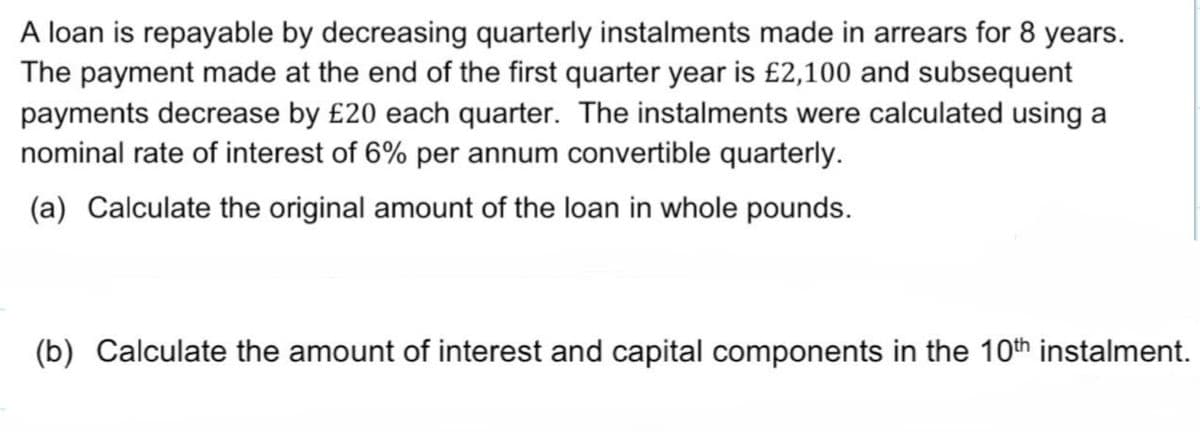 A loan is repayable by decreasing quarterly instalments made in arrears for 8 years.
The payment made at the end of the first quarter year is £2,100 and subsequent
payments decrease by £20 each quarter. The instalments were calculated using a
nominal rate of interest of 6% per annum convertible quarterly.
(a) Calculate the original amount of the loan in whole pounds.
(b) Calculate the amount of interest and capital components in the 10th instalment.