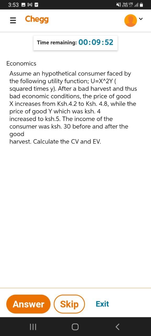 3:53
Vo) LTE
= Chegg
Time remaining: 00:09:52
Economics
Assume an hypothetical consumer faced by
the following utility function; U=X^2Y (
squared times y). After a bad harvest and thus
bad economic conditions, the price of good
X increases from Ksh.4.2 to Ksh. 4.8, while the
price of good Y which was ksh. 4
increased to ksh.5. The income of the
consumer was ksh. 30 before and after the
good
harvest. Calculate the CV and EV.
Answer
Skip
Exit
II
