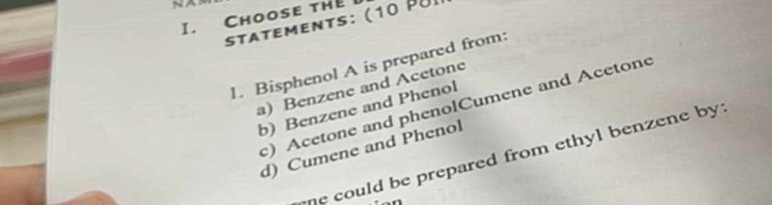I.
STATEMENTS: (10
CHOOSE TH
1. Bisphenol A is prepared from:
a) Benzene and Acetone
b) Benzene and Phenol
c) Acetone and phenolCumene and Acetone
d) Cumene and Phenol
rne could be prepared from ethyl benzene by:
on

