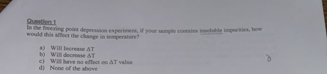Question 1
In the freezing point depression experiment, if your sample contains insoluble impurities, how
would this affect the change in temperature?
a) Will Increase AT
b) Will decrease AT
c) Will have no effect on AT value
d) None of the above
