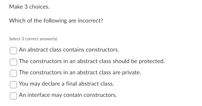 Make 3 choices.
Which of the following are incorrect?
Select 3 correct answer(s)
An abstract class contains constructors.
The constructors in an abstract class should be protected.
The constructors in an abstract class are private.
You may declare a final abstract class.
An interface may contain constructors.