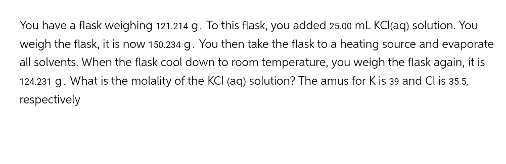 You have a flask weighing 121.214 g. To this flask, you added 25.00 mL KCl(aq) solution. You
weigh the flask, it is now 150.234 g. You then take the flask to a heating source and evaporate
all solvents. When the flask cool down to room temperature, you weigh the flask again, it is
124.231 g. What is the molality of the KCI (aq) solution? The amus for K is 39 and Cl is 35.5,
respectively