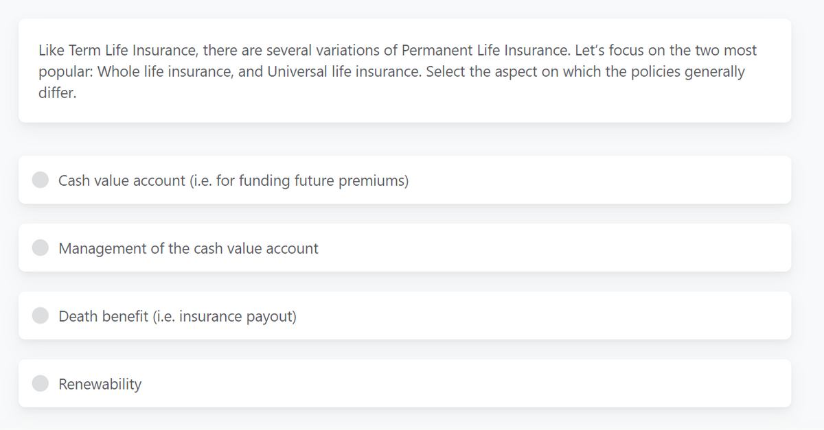 Like Term Life Insurance, there are several variations of Permanent Life Insurance. Let's focus on the two most
popular: Whole life insurance, and Universal life insurance. Select the aspect on which the policies generally
differ.
Cash value account (i.e. for funding future premiums)
Management of the cash value account
Death benefit (i.e. insurance payout)
Renewability
