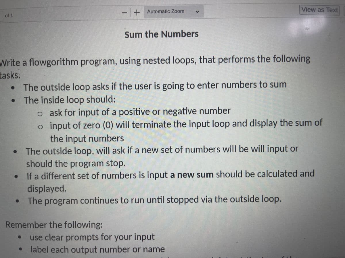 of 1
●
I
O
+ Automatic Zoom
Write a flowgorithm program, using nested loops, that performs the following
tasks.
Sum the Numbers
Remember the following:
The outside loop asks if the user is going to enter numbers to sum
The inside loop should:
o ask for input of a positive or negative number
o input of zero (0) will terminate the input loop and display the sum of
the input numbers
The outside loop, will ask if a new set of numbers will be will input or
should the program stop.
If a different set of numbers is input a new sum should be calculated and
displayed.
• The program continues to run until stopped via the outside loop.
View as Text
use clear prompts for your input
label each output number or name