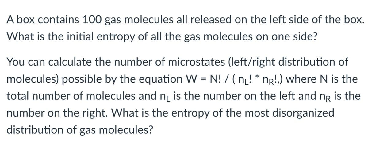 A box contains 100 gas molecules all released on the left side of the box.
What is the initial entropy of all the gas molecules on one side?
You can calculate the number of microstates (left/right distribution of
molecules) possible by the equation W = N! / ( nį! * nr!,) where N is the
total number of molecules and n is the number on the left and ng is the
number on the right. What is the entropy of the most disorganized
distribution of gas molecules?
