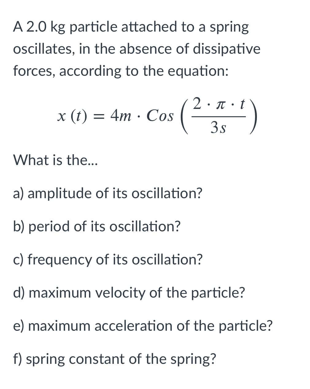 A 2.0 kg particle attached to a spring
oscillates, in the absence of dissipative
forces, according to the equation:
(2)
2•T• t
x (t) =
— 4m . СS
3s
What is the...
a) amplitude of its oscillation?
b) period of its oscillation?
c) frequency of its oscillation?
d) maximum velocity of the particle?
e) maximum acceleration of the particle?
f) spring constant of the spring?
