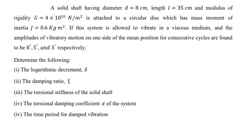 A solid shaft having diameter d = 8 cm, length l = 35 cm and modulus of
rigidity G = 4 x 1010 N/m2 is attached to a circular disc which has mass moment of
inertia J = 0.6 Kg m². If this system is allowed to vibrate in a viscous medium, and the
amplitudes of vibratory motion on one side of the mean position for consecutive cycles are found
to be 8°,5°, and 3° respectively;
Determine the following:
(i) The logarithmic decrement, 8
(ii) The damping ratio, }
(iii) The torsional stiffiness of the solid shaft
(iv) The torsional damping coefficient c of the system
(iv) The time period for damped vibration

