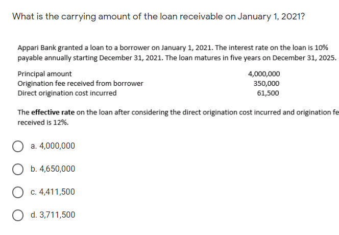 What is the carrying amount of the loan receivable on January 1, 2021?
Appari Bank granted a loan to a borrower on January 1, 2021. The interest rate on the loan is 10%
payable annually starting December 31, 2021. The loan matures in five years on December 31, 2025.
Principal amount
Origination fee received from borrower
Direct origination cost incurred
4,000,000
350,000
61,500
The effective rate on the loan after considering the direct origination cost incurred and origination fe
received is 12%.
a. 4,000,000
O b. 4,650,000
O c. 4,411,500
O d. 3,711,500
