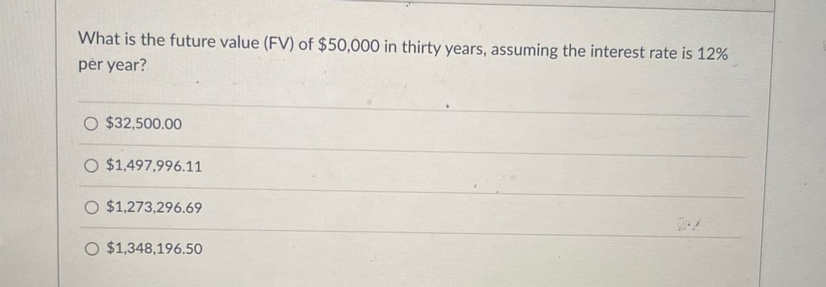 What is the future value (FV) of $50,000 in thirty years, assuming the interest rate is 12%
per year?
$32,500.00
$1,497,996.11
$1,273,296.69
$1,348,196.50